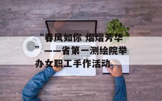 “春风如你 熠熠芳华”——省第一测绘院举办女职工手作活动