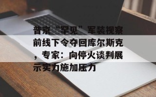 普京“罕见”军装视察前线下令夺回库尔斯克，专家：向停火谈判展示实力施加压力