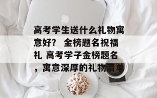 高考学生送什么礼物寓意好？ 金榜题名祝福礼 高考学子金榜题名，寓意深厚的礼物清单