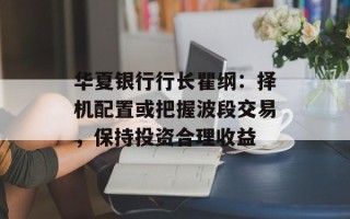 华夏银行行长瞿纲：择机配置或把握波段交易，保持投资合理收益