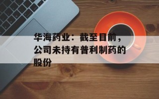华海药业：截至目前，公司未持有普利制药的股份