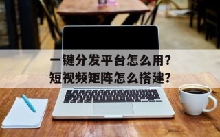 一键分发平台怎么用？短视频矩阵怎么搭建？