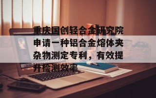 重庆国创轻合金研究院申请一种铝合金熔体夹杂物测定专利，有效提升检测效率