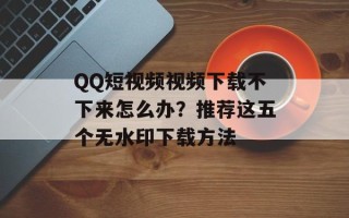 QQ短视频视频下载不下来怎么办？推荐这五个无水印下载方法