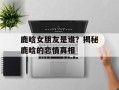鹿晗女朋友是谁？揭秘鹿晗的恋情真相
