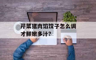 芹菜猪肉馅饺子怎么调才鲜嫩多汁？