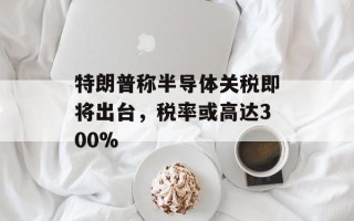 特朗普称半导体关税即将出台，税率或高达300%