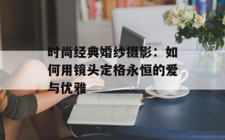 时尚经典婚纱摄影：如何用镜头定格永恒的爱与优雅