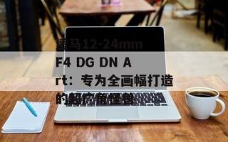 适马12-24mm F4 DG DN Art：专为全画幅打造的超广角怪兽
