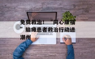 免费救治！“同心康福”脑瘫患者救治行动进潮州