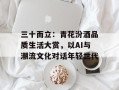 三十而立：青花汾酒品质生活大赏，以AI与潮流文化对话年轻世代