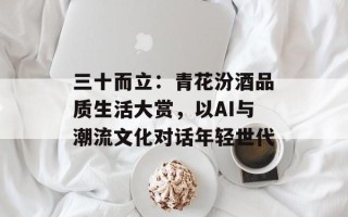 三十而立：青花汾酒品质生活大赏，以AI与潮流文化对话年轻世代