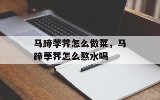 马蹄荸荠怎么做菜，马蹄荸荠怎么熬水喝