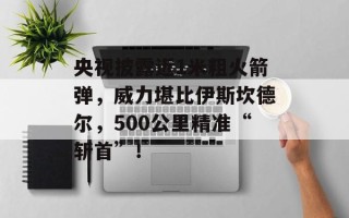 央视披露近1米粗火箭弹，威力堪比伊斯坎德尔，500公里精准“斩首”！