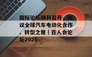 国际论坛顺利召开，共议全球汽车电动化合作、转型之策｜百人会论坛2025