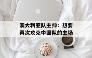 澳大利亚队主帅：想要再次攻克中国队的主场