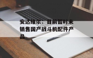 安达维尔：目前暂时未销售国产战斗机配件产品