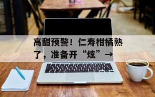 高甜预警！仁寿柑橘熟了，准备开“炫”→