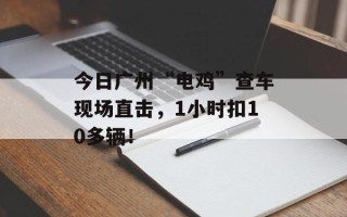 今日广州“电鸡”查车现场直击，1小时扣10多辆！