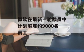 微软在最新一轮裁员中计划解雇约9000名员工