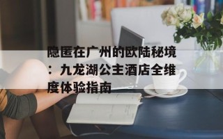 隐匿在广州的欧陆秘境：九龙湖公主酒店全维度体验指南