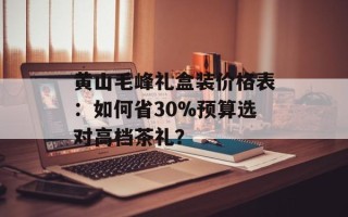 黄山毛峰礼盒装价格表：如何省30%预算选对高档茶礼？