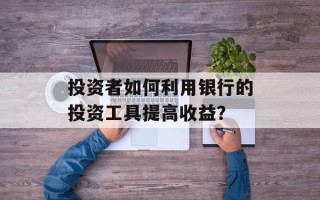 投资者如何利用银行的投资工具提高收益？
