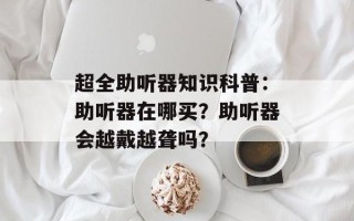 超全助听器知识科普：助听器在哪买？助听器会越戴越聋吗？