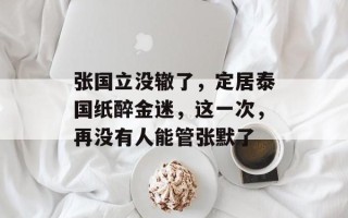 张国立没辙了，定居泰国纸醉金迷，这一次，再没有人能管张默了