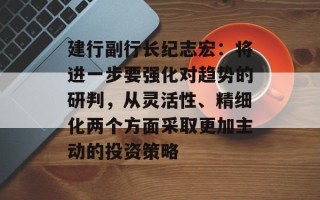 建行副行长纪志宏：将进一步要强化对趋势的研判，从灵活性、精细化两个方面采取更加主动的投资策略