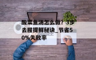 酸菜鱼汤怎么做？3步去腥提鲜秘诀_节省50%失败率