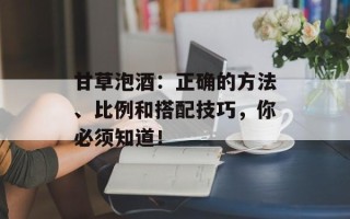 甘草泡酒：正确的方法、比例和搭配技巧，你必须知道！