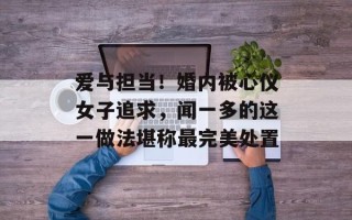 爱与担当！婚内被心仪女子追求，闻一多的这一做法堪称最完美处置