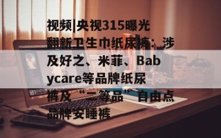 视频|央视315曝光翻新卫生巾纸尿裤：涉及好之、米菲、Babycare等品牌纸尿裤及“二等品”自由点品牌安睡裤