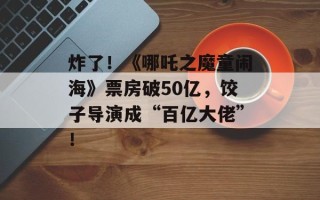炸了！《哪吒之魔童闹海》票房破50亿，饺子导演成“百亿大佬”！