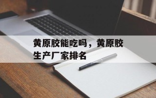 黄原胶能吃吗，黄原胶生产厂家排名