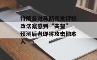 特朗普对马斯克批评税改法案感到“失望” 预测后者即将攻击他本人