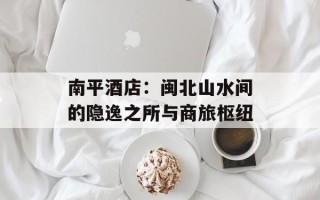 南平酒店：闽北山水间的隐逸之所与商旅枢纽