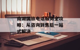 南湖国旅电话服务全攻略：从咨询到售后一站式解决