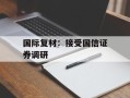国际复材：接受国信证券调研