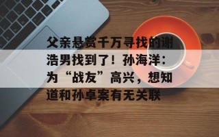 父亲悬赏千万寻找的谢浩男找到了！孙海洋：为“战友”高兴，想知道和孙卓案有无关联