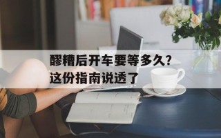 醪糟后开车要等多久？这份指南说透了