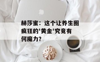 赫莎蜜：这个让养生圈疯狂的'黄金'究竟有何魔力？