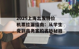 2025上海出发特价机票捡漏指南：从学生党到商务客的省钞秘籍