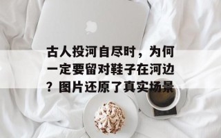 古人投河自尽时，为何一定要留对鞋子在河边？图片还原了真实场景