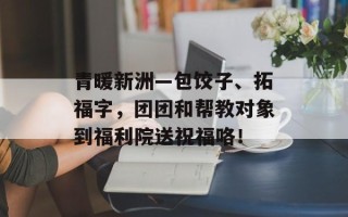 青暖新洲—包饺子、拓福字，团团和帮教对象到福利院送祝福咯！