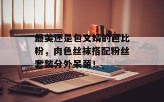 最美还是包文婧的芭比粉，肉色丝袜搭配粉丝套装分外呆萌！