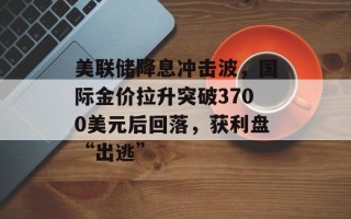 美联储降息冲击波，国际金价拉升突破3700美元后回落，获利盘“出逃”