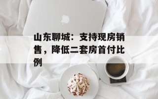 山东聊城：支持现房销售，降低二套房首付比例