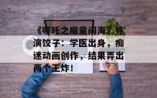 《哪吒之魔童闹海》导演饺子：学医出身，痴迷动画创作，结果弄出两个王炸！